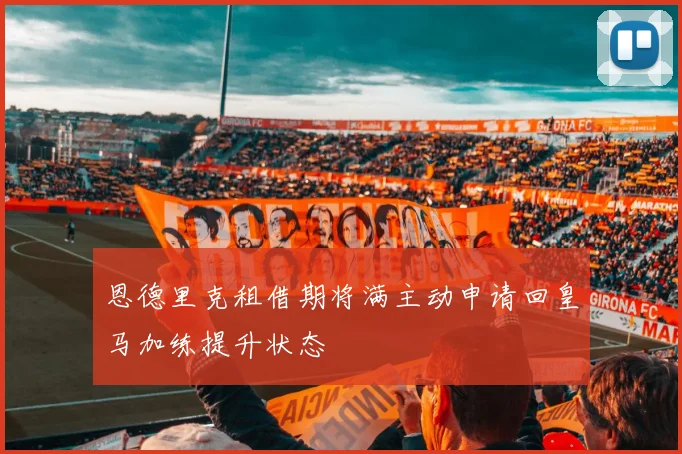 恩德里克租借期将满主动申请回皇马加练提升状态