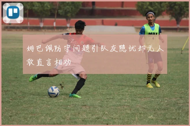 姆巴佩防守问题引队友隐忧却无人敢直言相劝