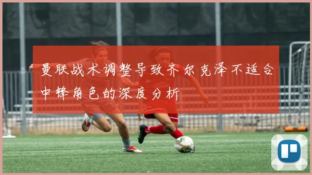 曼联战术调整导致齐尔克泽不适合中锋角色的深度分析