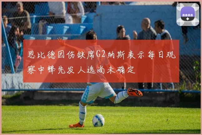 恩比德因伤缺席G2纳斯表示每日观察中锋先发人选尚未确定