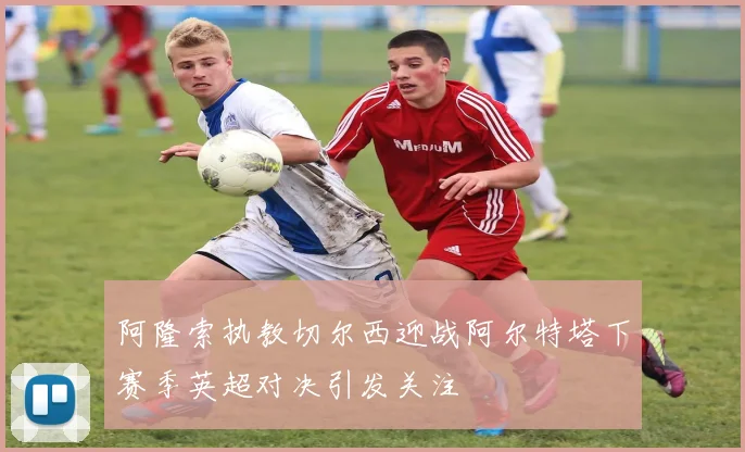 阿隆索执教切尔西迎战阿尔特塔下赛季英超对决引发关注