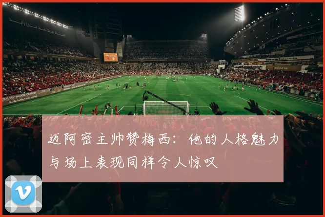 迈阿密主帅赞梅西：他的人格魅力与场上表现同样令人惊叹