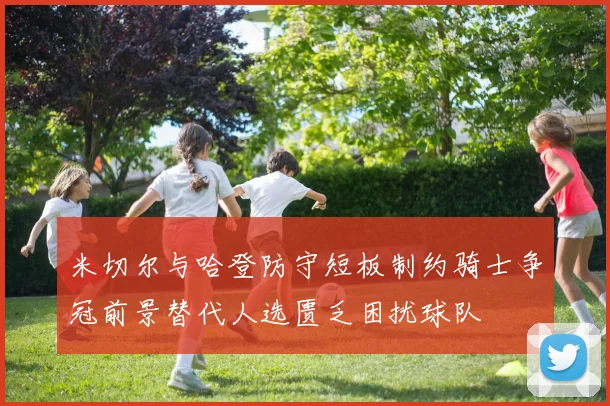 米切尔与哈登防守短板制约骑士争冠前景替代人选匮乏困扰球队