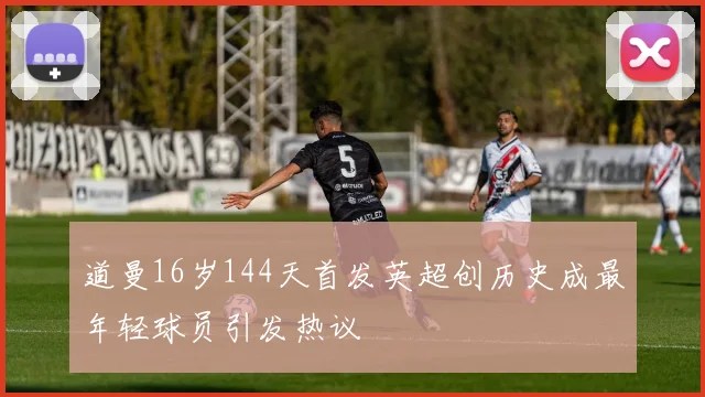 道曼16岁144天首发英超创历史成最年轻球员引发热议