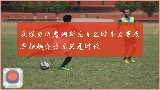 美媒分析詹姆斯无东里时季后赛表现超越乔丹无皮蓬时代