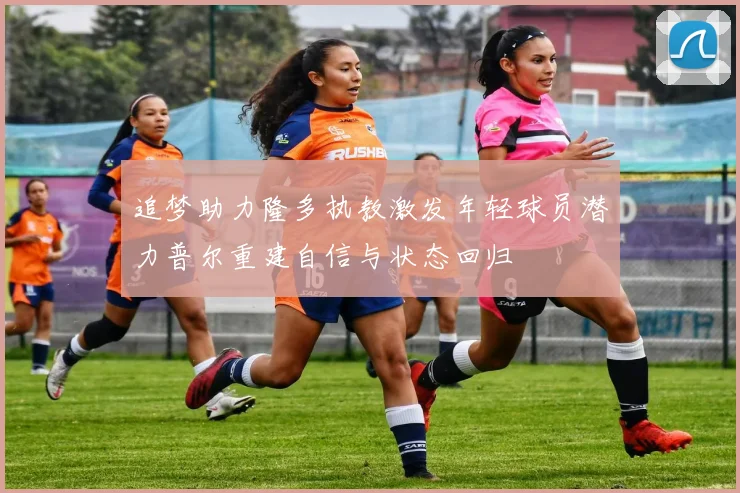 追梦助力隆多执教激发年轻球员潜力普尔重建自信与状态回归