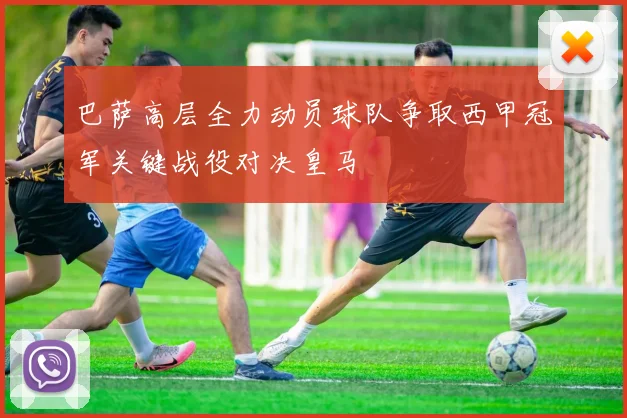 巴萨高层全力动员球队争取西甲冠军关键战役对决皇马